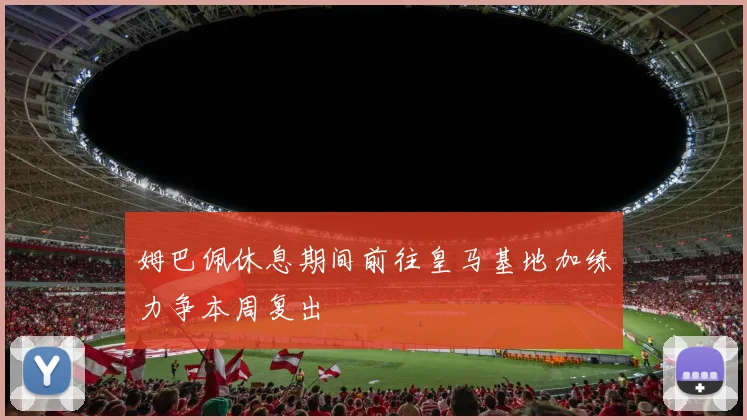 姆巴佩休息期间前往皇马基地加练力争本周复出