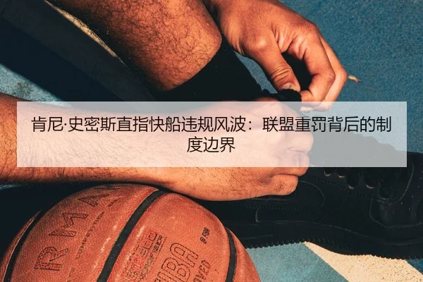 肯尼·史密斯直指快船违规风波:联盟重罚背后的制度边界